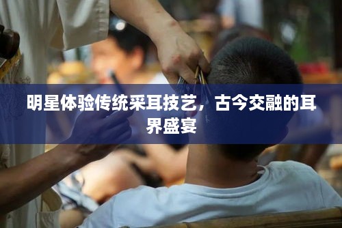 明星體驗傳統(tǒng)采耳技藝，古今交融的耳界盛宴